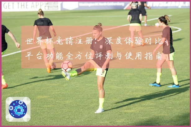 世界杯竞猜注册：深度体验对比，平台功能全方位评测与使用指南