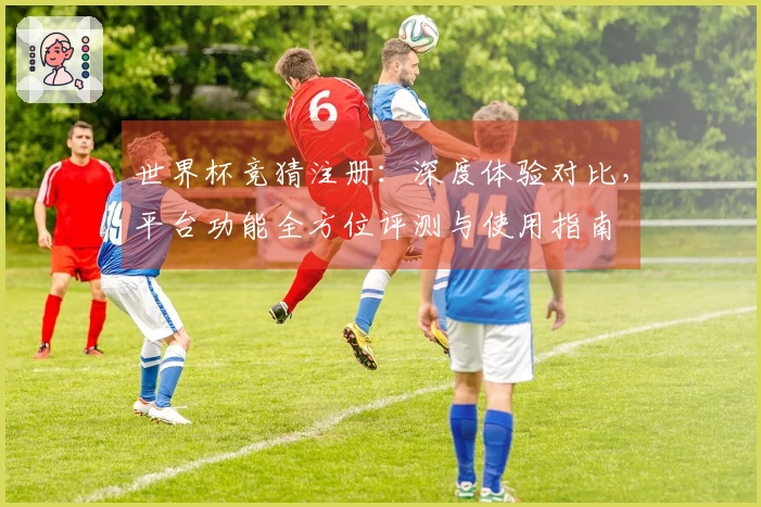世界杯竞猜注册：深度体验对比，平台功能全方位评测与使用指南